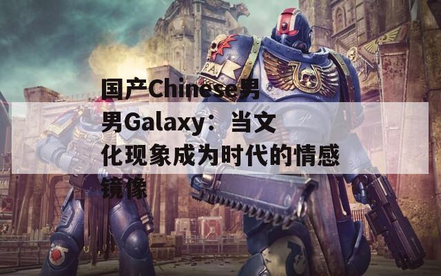 国产Chinese男男Galaxy：当文化现象成为时代的情感镜像