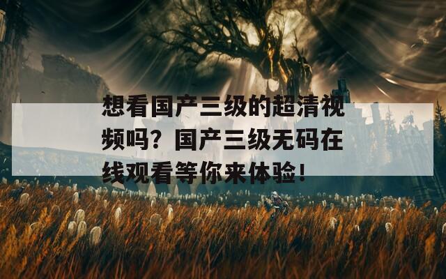 想看国产三级的超清视频吗？国产三级无码在线观看等你来体验！