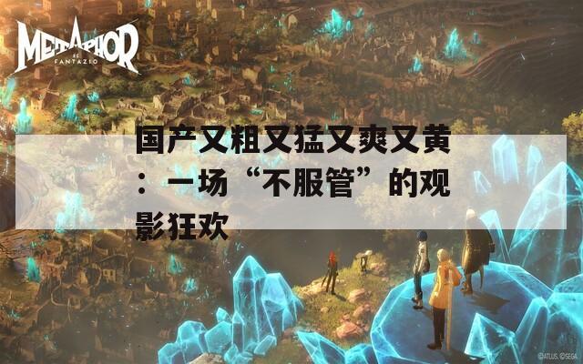 国产又粗又猛又爽又黄：一场“不服管”的观影狂欢