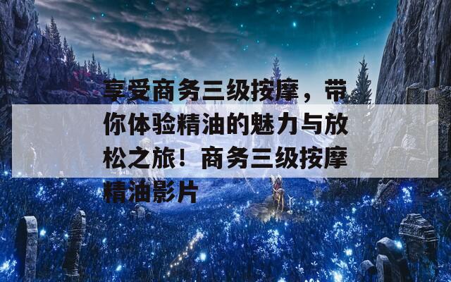 享受商务三级按摩，带你体验精油的魅力与放松之旅！商务三级按摩精油影片