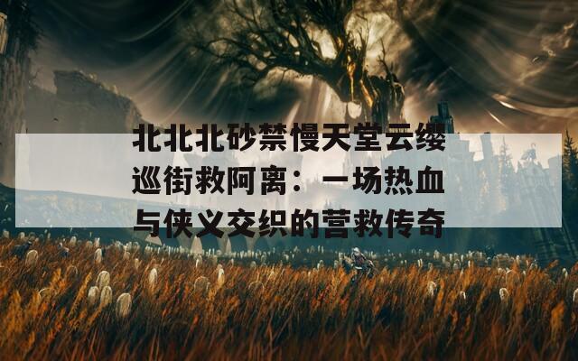 北北北砂禁慢天堂云缨巡街救阿离：一场热血与侠义交织的营救传奇