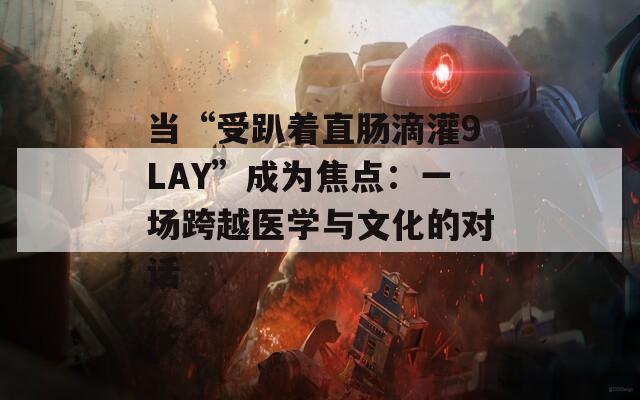 当“受趴着直肠滴灌9LAY”成为焦点：一场跨越医学与文化的对话