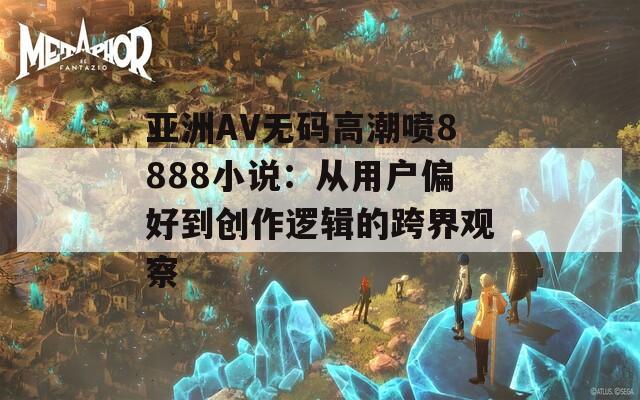 亚洲AV无码高潮喷8888小说：从用户偏好到创作逻辑的跨界观察