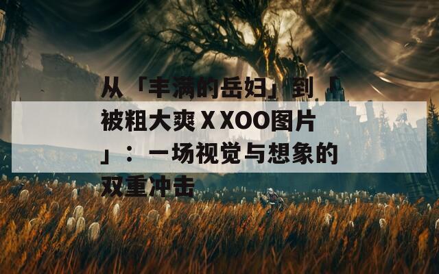 从「丰满的岳妇」到「被粗大爽ⅩXOO图片」：一场视觉与想象的双重冲击