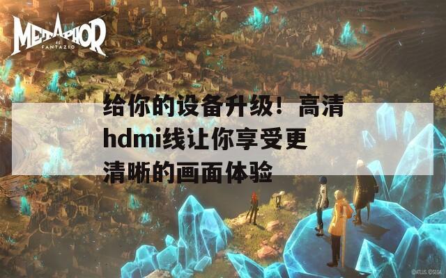 给你的设备升级！高清hdmi线让你享受更清晰的画面体验