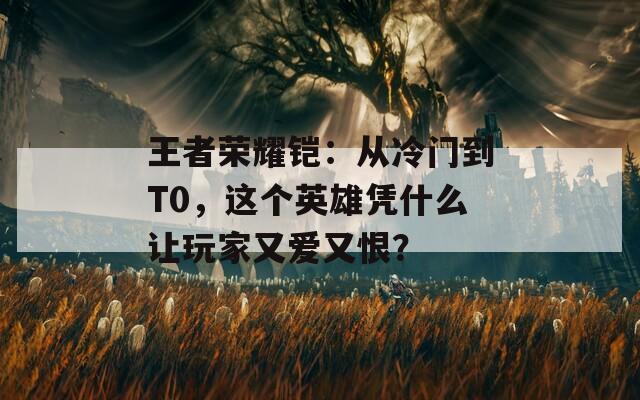 王者荣耀铠：从冷门到T0，这个英雄凭什么让玩家又爱又恨？