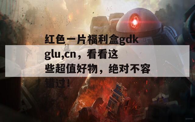 红色一片福利盒gdkglu,cn，看看这些超值好物，绝对不容错过！