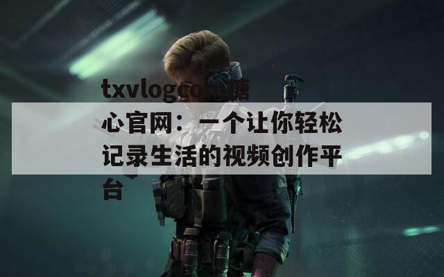 txvlogcom糖心官网：一个让你轻松记录生活的视频创作平台