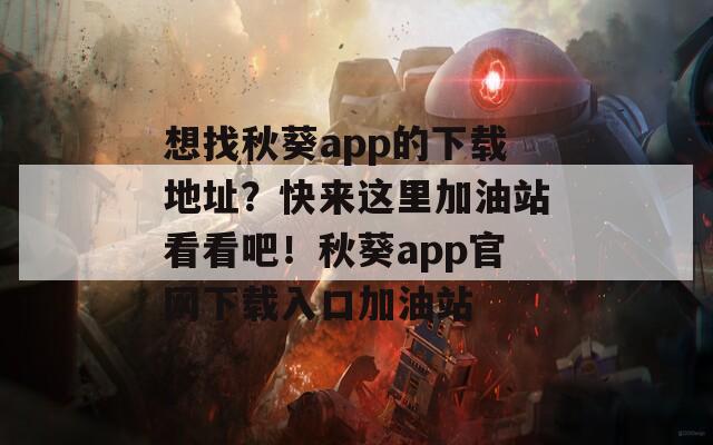 想找秋葵app的下载地址？快来这里加油站看看吧！秋葵app官网下载入口加油站