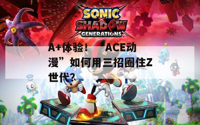 A+体验！“ACE动漫”如何用三招圈住Z世代？