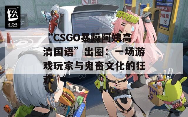 “CSGO暴躁阿姨高清国语”出圈：一场游戏玩家与鬼畜文化的狂欢