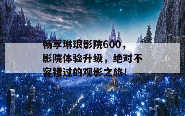 畅享琳琅影院600，影院体验升级，绝对不容错过的观影之旅！