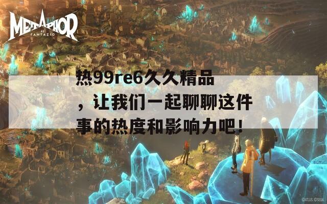 热99re6久久精品，让我们一起聊聊这件事的热度和影响力吧！