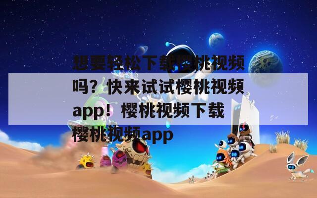 想要轻松下载樱桃视频吗？快来试试樱桃视频app！樱桃视频下载樱桃视频app