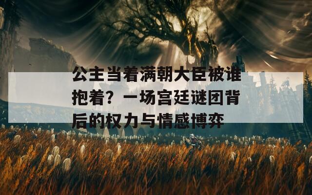 公主当着满朝大臣被谁抱着？一场宫廷谜团背后的权力与情感博弈