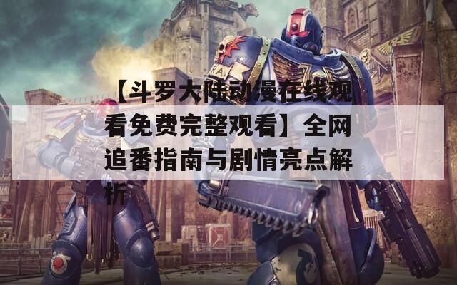 【斗罗大陆动漫在线观看免费完整观看】全网追番指南与剧情亮点解析