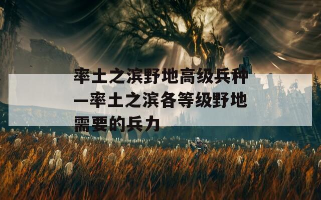 率土之滨野地高级兵种—率土之滨各等级野地需要的兵力