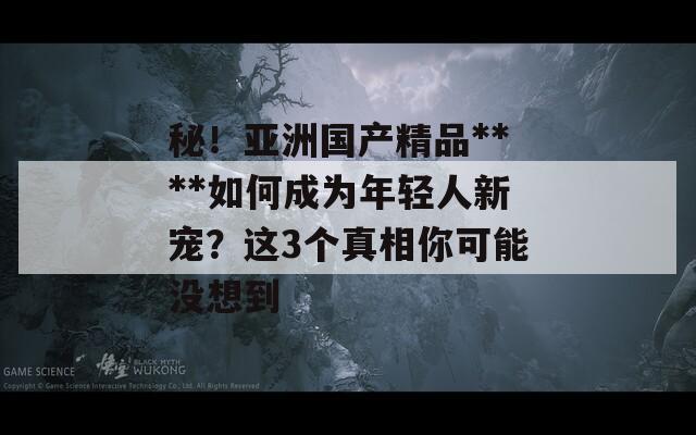 秘！亚洲国产精品****如何成为年轻人新宠？这3个真相你可能没想到