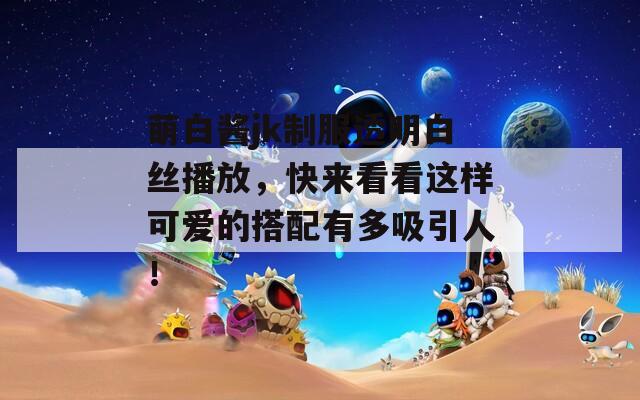萌白酱jk制服透明白丝播放，快来看看这样可爱的搭配有多吸引人！
