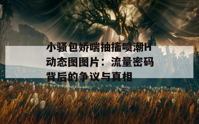 小骚包娇喘抽搐喷潮H动态图图片：流量密码背后的争议与真相