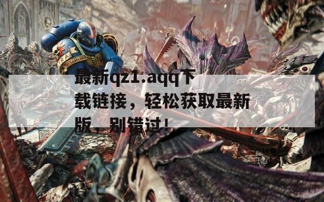 最新qz1.aqq下载链接，轻松获取最新版，别错过！