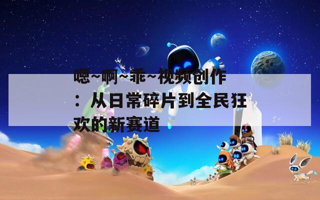 嗯～啊～乖～视频创作：从日常碎片到全民狂欢的新赛道