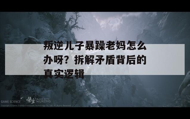 叛逆儿子暴躁老妈怎么办呀？拆解矛盾背后的真实逻辑