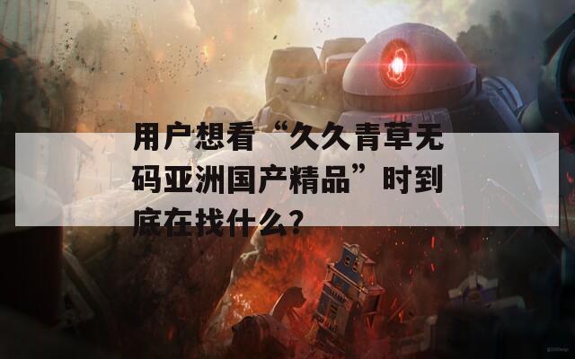 用户想看“久久青草无码亚洲国产精品”时到底在找什么？