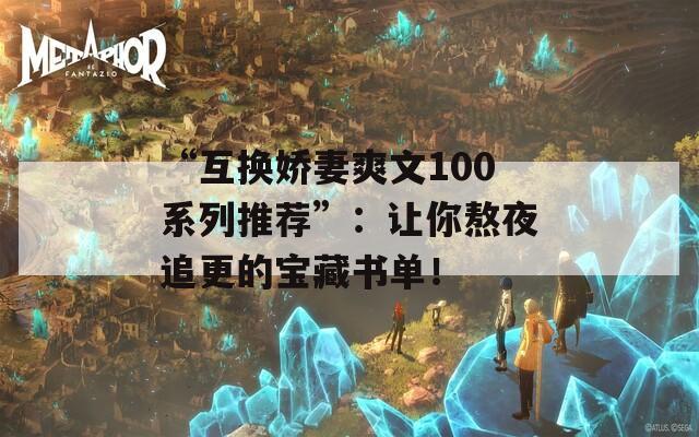 “互换娇妻爽文100系列推荐”：让你熬夜追更的宝藏书单！