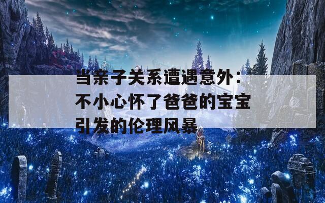 当亲子关系遭遇意外：不小心怀了爸爸的宝宝引发的伦理风暴