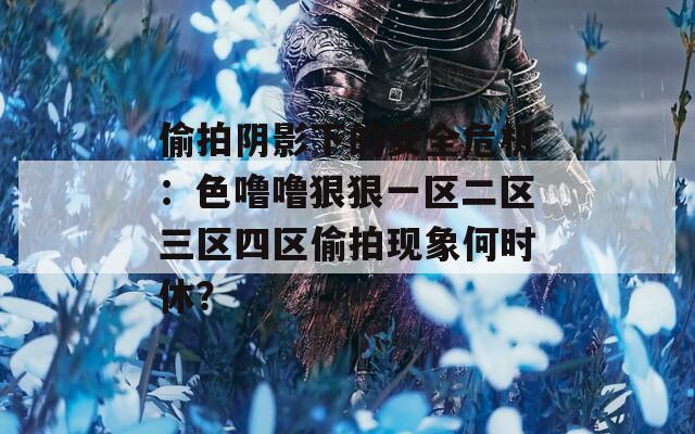 偷拍阴影下的安全危机：色噜噜狠狠一区二区三区四区偷拍现象何时休？
