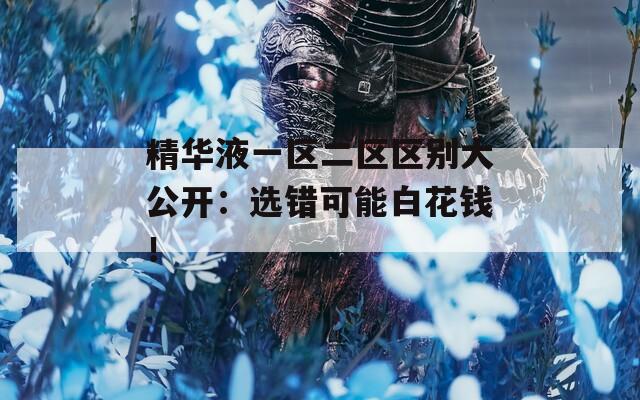 精华液一区二区区别大公开：选错可能白花钱！