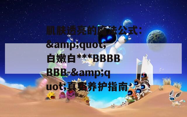 肌肤透亮的魔法公式：&quot;白嫩白***BBBBBBB-&quot;真实养护指南