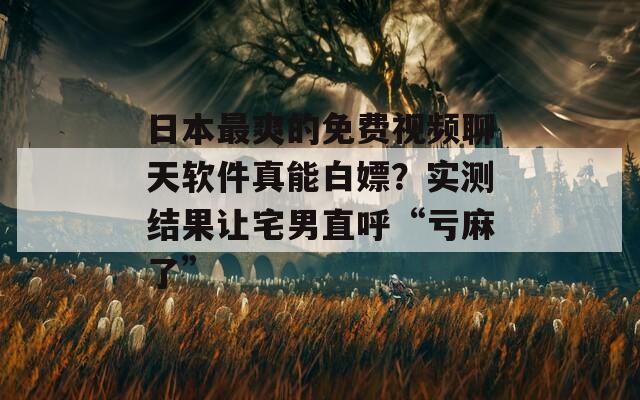 日本最爽的免费视频聊天软件真能白嫖？实测结果让宅男直呼“亏麻了”