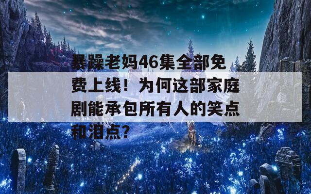 暴躁老妈46集全部免费上线！为何这部家庭剧能承包所有人的笑点和泪点？