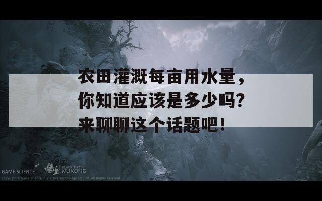 农田灌溉每亩用水量，你知道应该是多少吗？来聊聊这个话题吧！