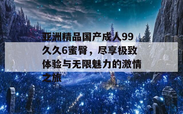 亚洲精品国产成人99久久6蜜臀，尽享极致体验与无限魅力的激情之旅