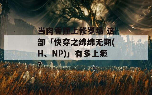 当肉香撞上修罗场 这部「快穿之绵绵无期(H、NP)」有多上瘾？