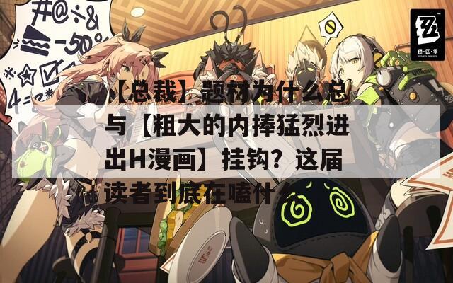 【总裁】题材为什么总与【粗大的内捧猛烈进出H漫画】挂钩？这届读者到底在嗑什么