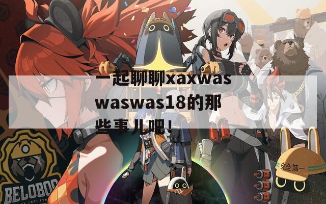 一起聊聊xaxwaswaswas18的那些事儿吧！