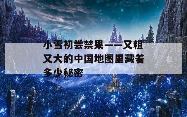 小雪初尝禁果——又粗又大的中国地图里藏着多少秘密