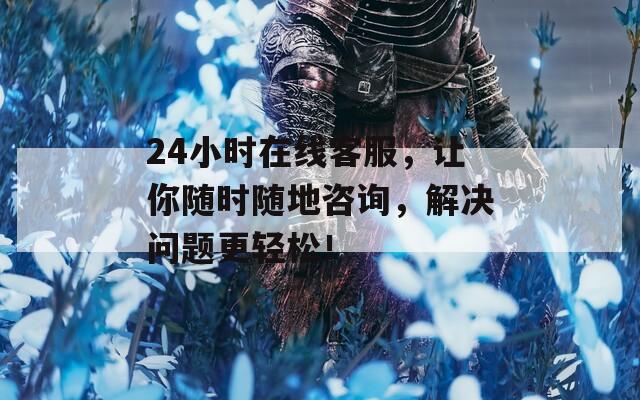 24小时在线客服，让你随时随地咨询，解决问题更轻松！