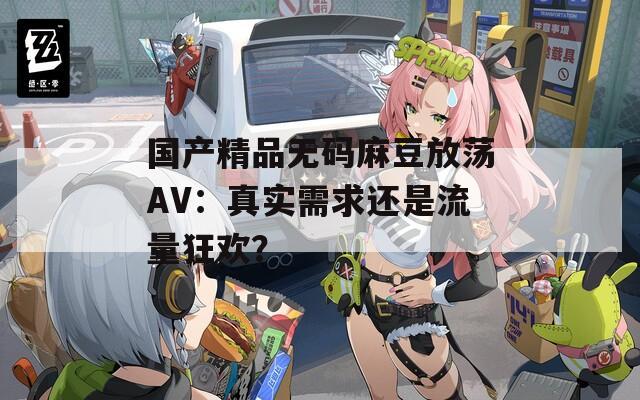 国产精品无码麻豆放荡AV：真实需求还是流量狂欢？