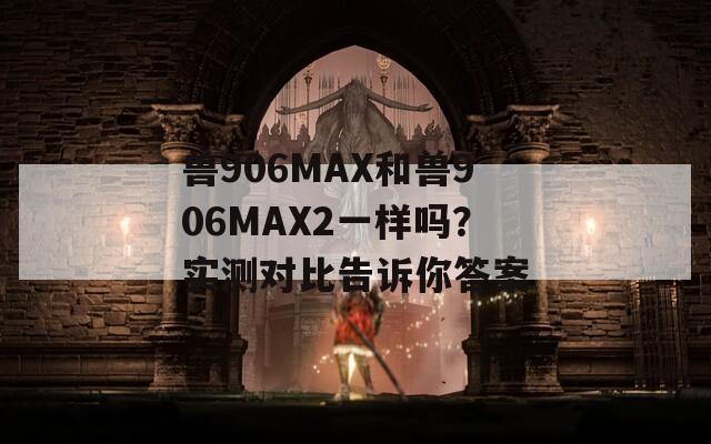 兽906MAX和兽906MAX2一样吗？实测对比告诉你答案