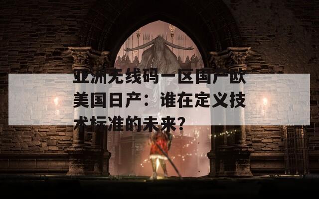 亚洲无线码一区国产欧美国日产：谁在定义技术标准的未来？