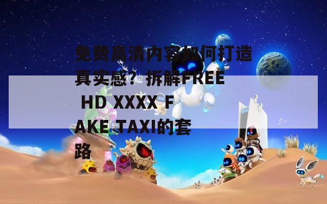 免费高清内容如何打造真实感？拆解FREE HD XXXX FAKE TAXI的套路