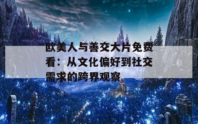 欧美人与善交大片免费看：从文化偏好到社交需求的跨界观察