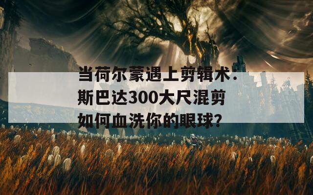 当荷尔蒙遇上剪辑术：斯巴达300大尺混剪如何血洗你的眼球？