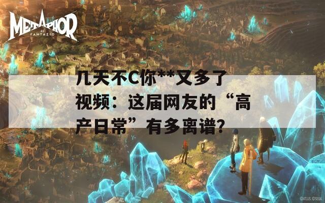 几天不C你**又多了视频：这届网友的“高产日常”有多离谱？