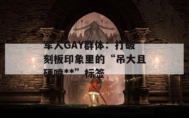 军人GAY群体：打破刻板印象里的“吊大且硬喷**”标签